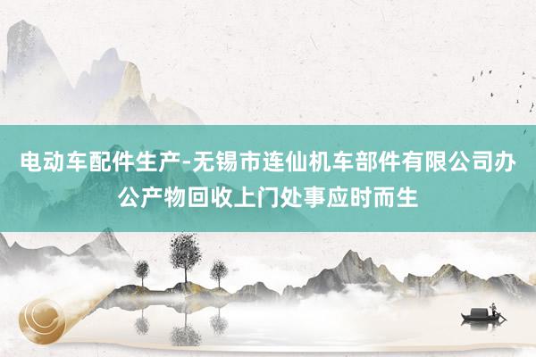 电动车配件生产-无锡市连仙机车部件有限公司办公产物回收上门处事应时而生