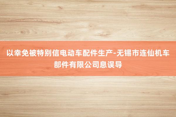 以幸免被特别信电动车配件生产-无锡市连仙机车部件有限公司息误导