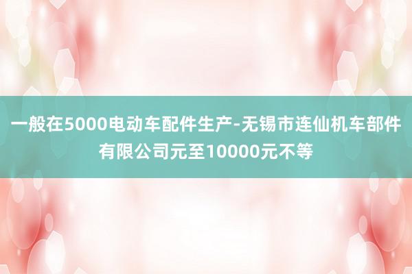 一般在5000电动车配件生产-无锡市连仙机车部件有限公司元至10000元不等