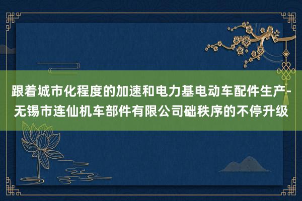 跟着城市化程度的加速和电力基电动车配件生产-无锡市连仙机车部件有限公司础秩序的不停升级