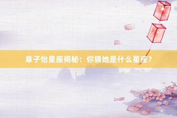 章子怡星座揭秘：你猜她是什么星座？