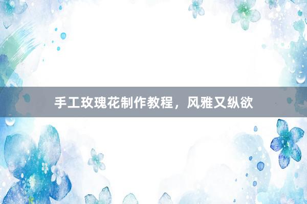 手工玫瑰花制作教程，风雅又纵欲